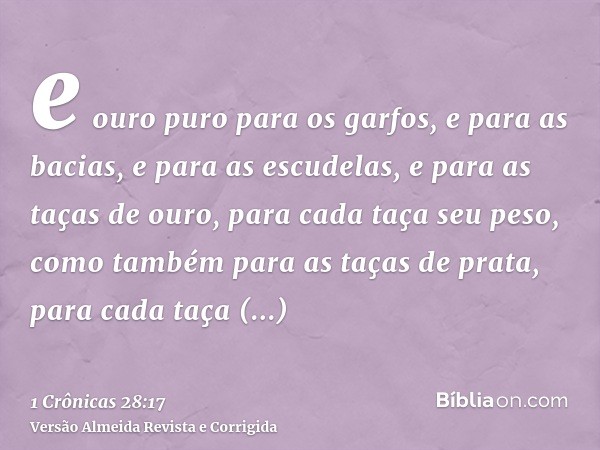e ouro puro para os garfos, e para as bacias, e para as escudelas, e para as taças de ouro, para cada taça seu peso, como também para as taças de prata, para ca