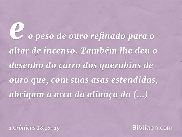 e o peso de ouro refinado para o altar de incenso. Também lhe deu o desenho do carro dos querubins de ouro que, com suas asas estendidas, abrigam a arca da alia