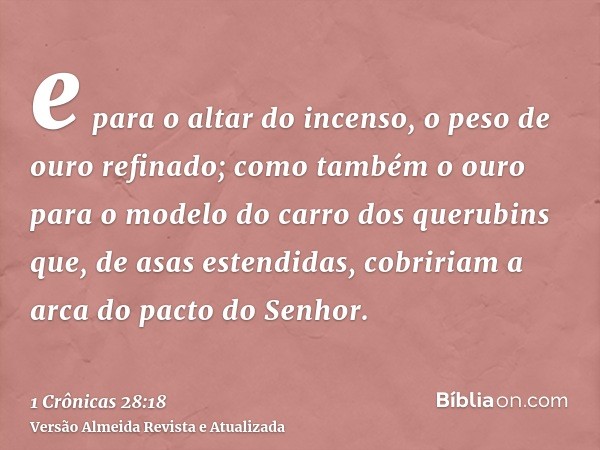 e para o altar do incenso, o peso de ouro refinado; como também o ouro para o modelo do carro dos querubins que, de asas estendidas, cobririam a arca do pacto d