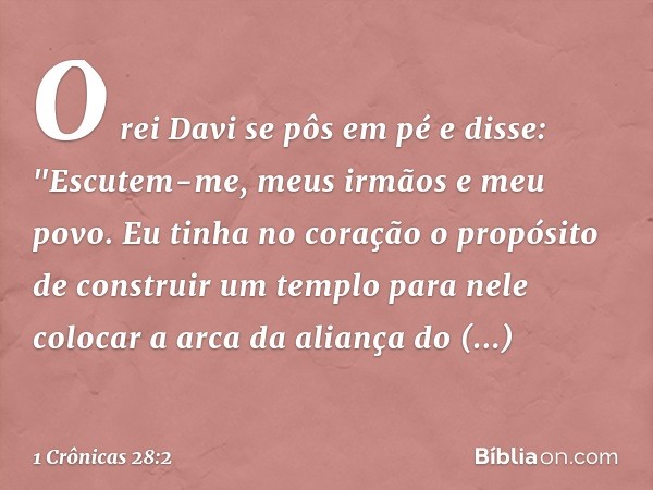 O rei Davi se pôs em pé e disse: "Escutem-me, meus irmãos e meu povo. Eu tinha no coração o propósito de construir um templo para nele colocar a arca da aliança