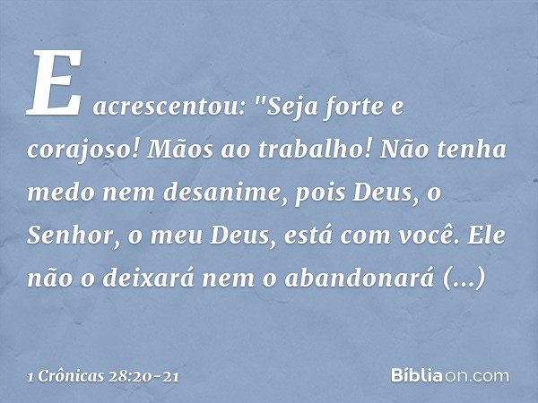 E acrescentou: "Seja forte e corajoso! Mãos ao trabalho! Não tenha medo nem desanime, pois Deus, o Senhor, o meu Deus, está com você. Ele não o deixará nem o ab