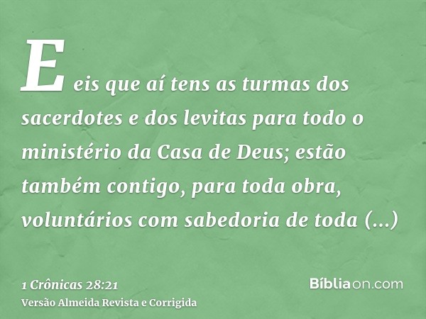 E eis que aí tens as turmas dos sacerdotes e dos levitas para todo o ministério da Casa de Deus; estão também contigo, para toda obra, voluntários com sabedoria