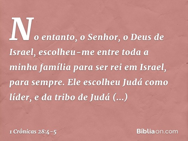 "No entanto, o Senhor, o Deus de Israel, escolheu-me entre toda a minha família para ser rei em Israel, para sempre. Ele escolheu Judá como líder, e da tribo de