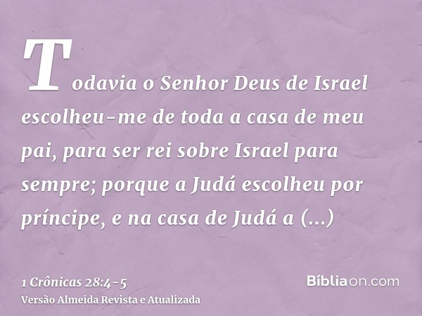 Todavia o Senhor Deus de Israel escolheu-me de toda a casa de meu pai, para ser rei sobre Israel para sempre; porque a Judá escolheu por príncipe, e na casa de