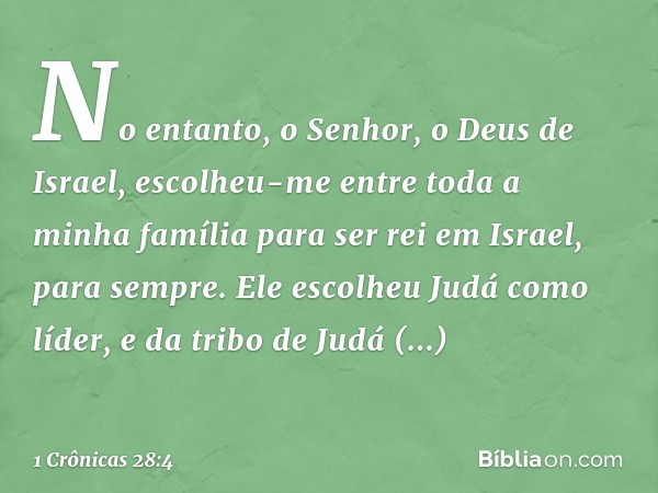 "No entanto, o Senhor, o Deus de Israel, escolheu-me entre toda a minha família para ser rei em Israel, para sempre. Ele escolheu Judá como líder, e da tribo de