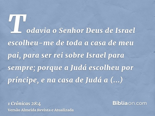 Todavia o Senhor Deus de Israel escolheu-me de toda a casa de meu pai, para ser rei sobre Israel para sempre; porque a Judá escolheu por príncipe, e na casa de 