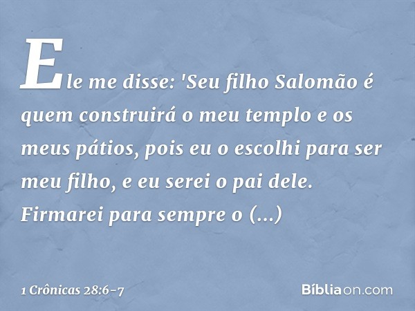 Ele me disse: 'Seu filho Salomão é quem construirá o meu templo e os meus pátios, pois eu o escolhi para ser meu filho, e eu serei o pai dele. Firmarei para sem