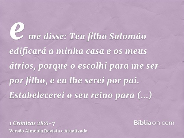 e me disse: Teu filho Salomão edificará a minha casa e os meus átrios, porque o escolhi para me ser por filho, e eu lhe serei por pai.Estabelecerei o seu reino 