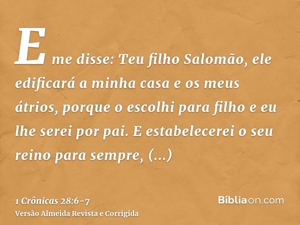 E me disse: Teu filho Salomão, ele edificará a minha casa e os meus átrios, porque o escolhi para filho e eu lhe serei por pai.E estabelecerei o seu reino para 