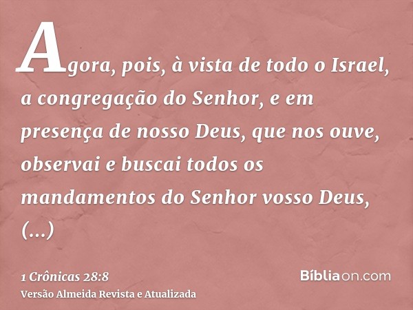 Agora, pois, à vista de todo o Israel, a congregação do Senhor, e em presença de nosso Deus, que nos ouve, observai e buscai todos os mandamentos do Senhor voss