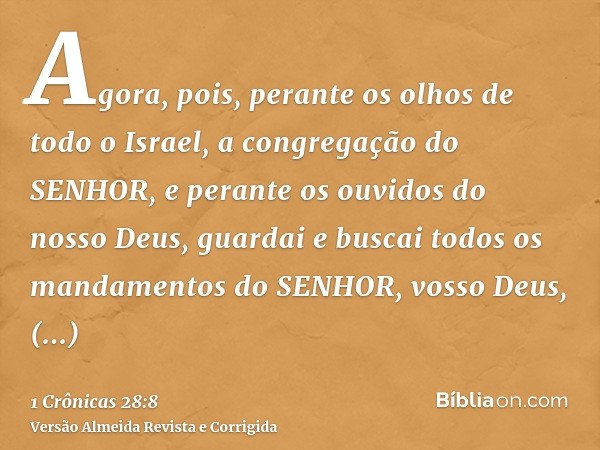 Agora, pois, perante os olhos de todo o Israel, a congregação do SENHOR, e perante os ouvidos do nosso Deus, guardai e buscai todos os mandamentos do SENHOR, vo