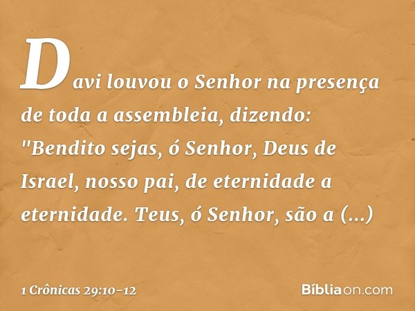 Davi louvou o Senhor na presença de toda a assembleia, dizendo:
"Bendito sejas, ó Senhor,
Deus de Israel, nosso pai,
de eternidade a eternidade. Teus, ó Senhor,