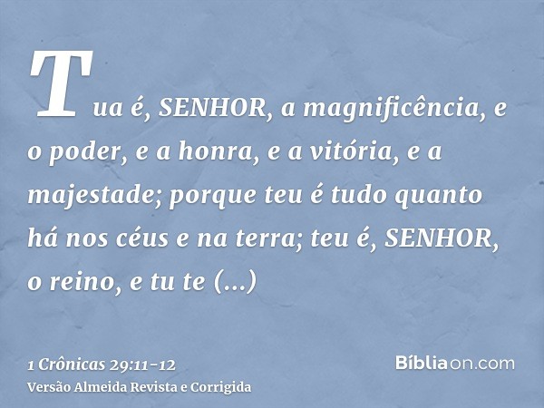 Tua é, SENHOR, a magnificência, e o poder, e a honra, e a vitória, e a majestade; porque teu é tudo quanto há nos céus e na terra; teu é, SENHOR, o reino, e tu 