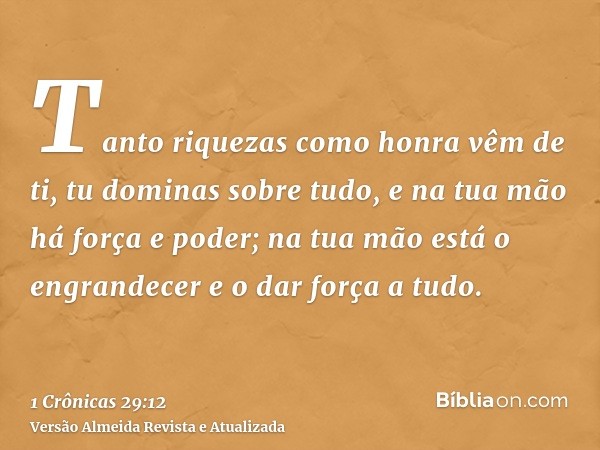 Tanto riquezas como honra vêm de ti, tu dominas sobre tudo, e na tua mão há força e poder; na tua mão está o engrandecer e o dar força a tudo.