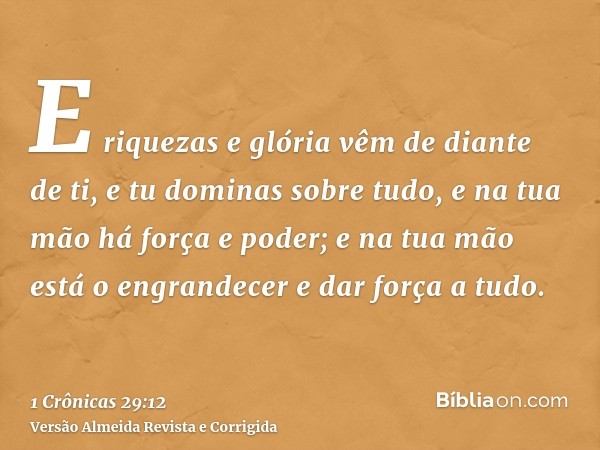 E riquezas e glória vêm de diante de ti, e tu dominas sobre tudo, e na tua mão há força e poder; e na tua mão está o engrandecer e dar força a tudo.