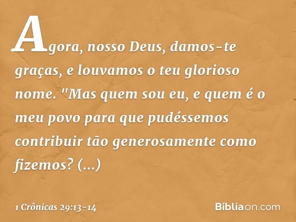 Agora, nosso Deus, damos-te graças,
e louvamos o teu glorioso nome. "Mas quem sou eu, e quem é o meu povo para que pudéssemos contribuir tão generosamente como 