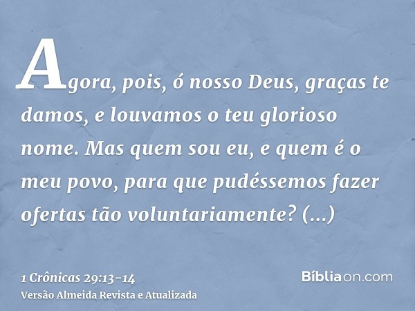 Agora, pois, ó nosso Deus, graças te damos, e louvamos o teu glorioso nome.Mas quem sou eu, e quem é o meu povo, para que pudéssemos fazer ofertas tão voluntari