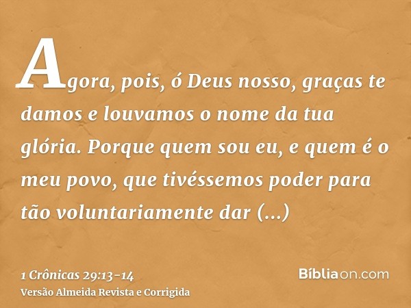 Agora, pois, ó Deus nosso, graças te damos e louvamos o nome da tua glória.Porque quem sou eu, e quem é o meu povo, que tivéssemos poder para tão voluntariament