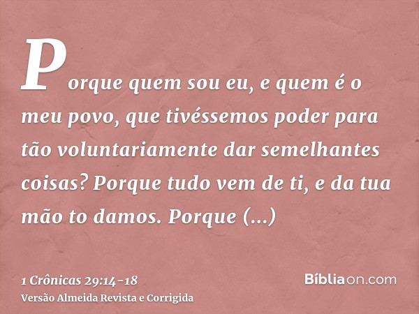 Porque quem sou eu, e quem é o meu povo, que tivéssemos poder para tão voluntariamente dar semelhantes coisas? Porque tudo vem de ti, e da tua mão to damos.Porq