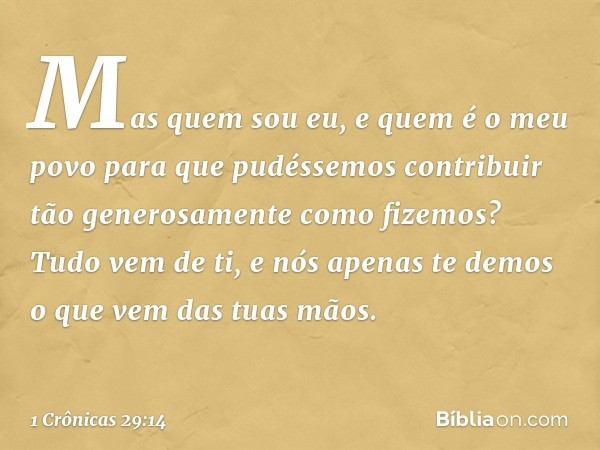 "Mas quem sou eu, e quem é o meu povo para que pudéssemos contribuir tão generosamente como fizemos? Tudo vem de ti, e nós apenas te demos o que vem das tuas mã