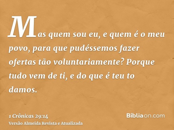 Mas quem sou eu, e quem é o meu povo, para que pudéssemos fazer ofertas tão voluntariamente? Porque tudo vem de ti, e do que é teu to damos.