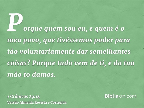 Porque quem sou eu, e quem é o meu povo, que tivéssemos poder para tão voluntariamente dar semelhantes coisas? Porque tudo vem de ti, e da tua mão to damos.