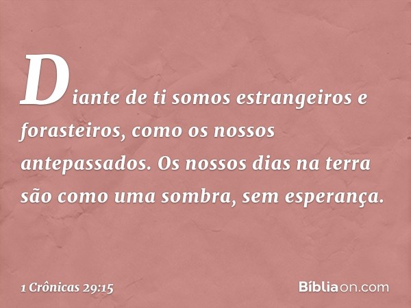 Diante de ti somos estrangeiros e forasteiros, como os nossos antepassados. Os nossos dias na terra são como uma sombra, sem esperança. -- 1 Crônicas 29:15