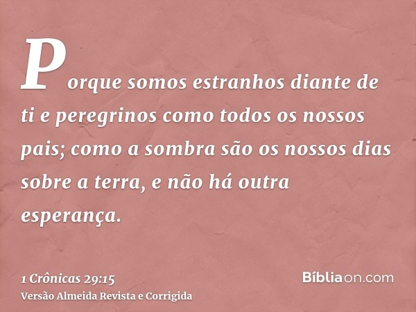 Porque somos estranhos diante de ti e peregrinos como todos os nossos pais; como a sombra são os nossos dias sobre a terra, e não há outra esperança.