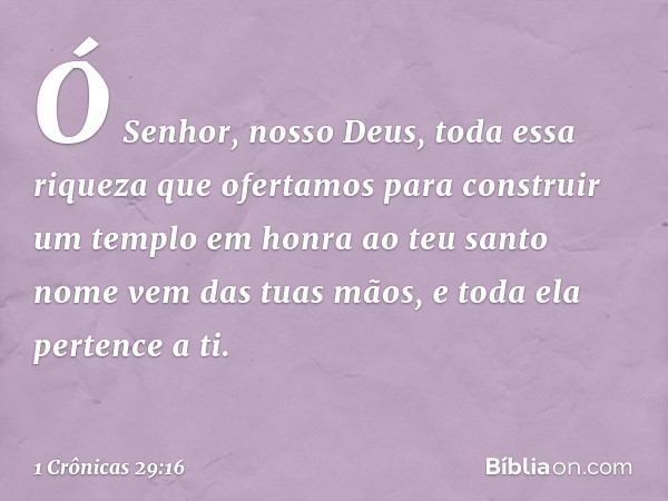 Ó Senhor, nosso Deus, toda essa riqueza que ofertamos para construir um templo em honra ao teu santo nome vem das tuas mãos, e toda ela pertence a ti. -- 1 Crôn