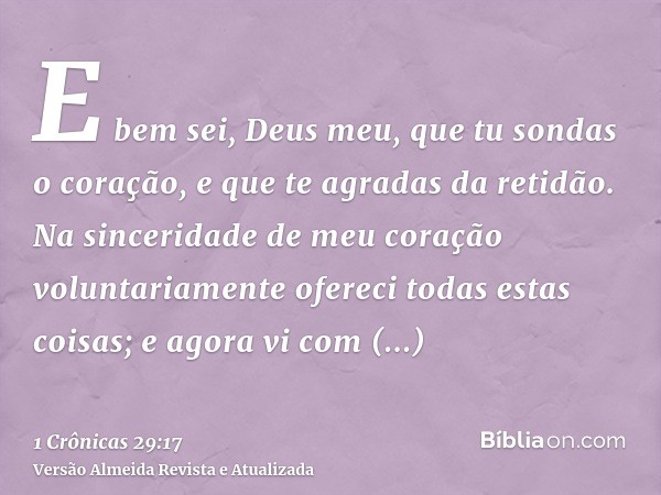 E bem sei, Deus meu, que tu sondas o coração, e que te agradas da retidão. Na sinceridade de meu coração voluntariamente ofereci todas estas coisas; e agora vi 