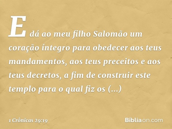 E dá ao meu filho Salomão um coração íntegro para obedecer aos teus mandamentos, aos teus preceitos e aos teus decretos, a fim de construir este templo para o q