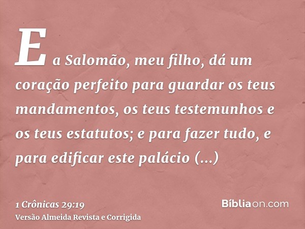 E a Salomão, meu filho, dá um coração perfeito para guardar os teus mandamentos, os teus testemunhos e os teus estatutos; e para fazer tudo, e para edificar est