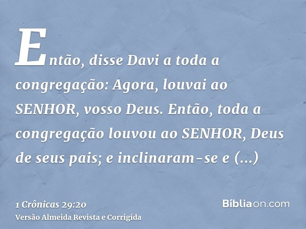 Então, disse Davi a toda a congregação: Agora, louvai ao SENHOR, vosso Deus. Então, toda a congregação louvou ao SENHOR, Deus de seus pais; e inclinaram-se e pr