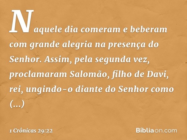 Naquele dia comeram e beberam com grande alegria na presença do Senhor.
Assim, pela segunda vez, proclamaram Salomão, filho de Davi, rei, ungindo-o diante do Se