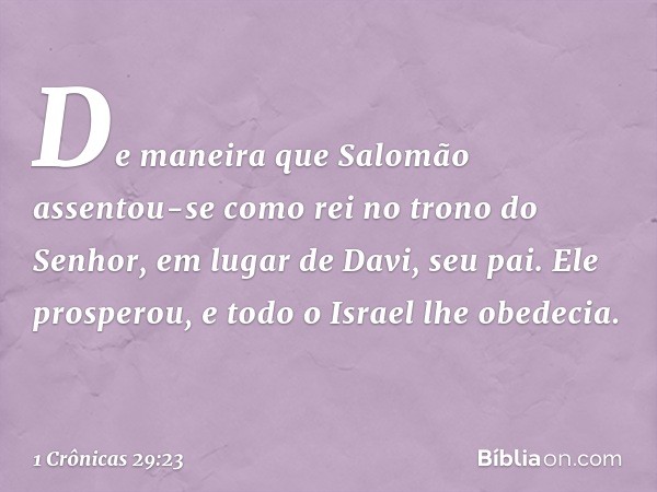 De maneira que Salomão assentou-se como rei no trono do Senhor, em lugar de Davi, seu pai. Ele prosperou, e todo o Israel lhe obedecia. -- 1 Crônicas 29:23