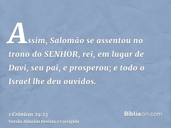 Assim, Salomão se assentou no trono do SENHOR, rei, em lugar de Davi, seu pai, e prosperou; e todo o Israel lhe deu ouvidos.