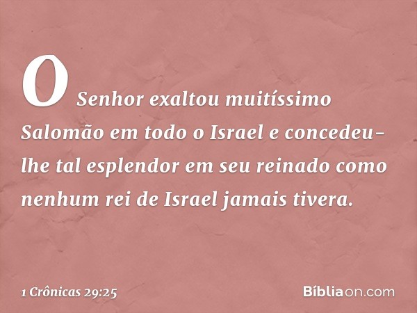 O Senhor exaltou muitíssimo Salomão em todo o Israel e concedeu-lhe tal esplendor em seu reinado como nenhum rei de Israel jamais tivera. -- 1 Crônicas 29:25