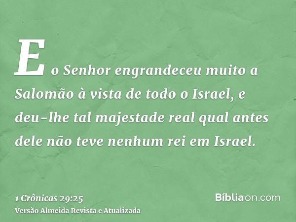 E o Senhor engrandeceu muito a Salomão à vista de todo o Israel, e deu-lhe tal majestade real qual antes dele não teve nenhum rei em Israel.