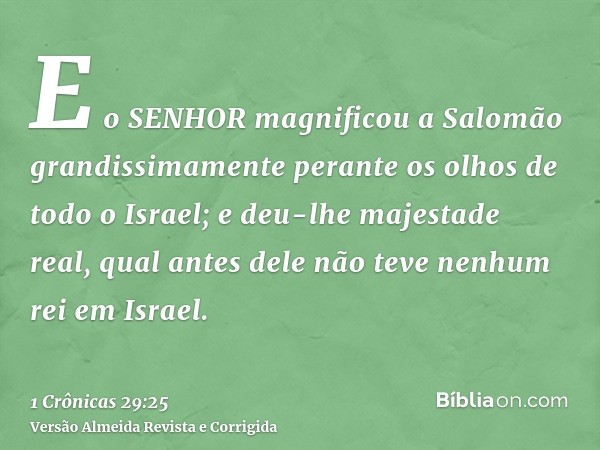 E o SENHOR magnificou a Salomão grandissimamente perante os olhos de todo o Israel; e deu-lhe majestade real, qual antes dele não teve nenhum rei em Israel.