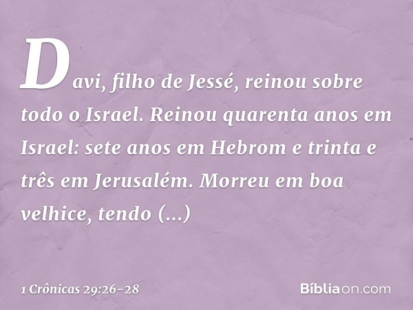 Davi, filho de Jessé, reinou sobre todo o Israel. Reinou quarenta anos em Israel: sete anos em Hebrom e trinta e três em Jerusalém. Morreu em boa velhice, tendo
