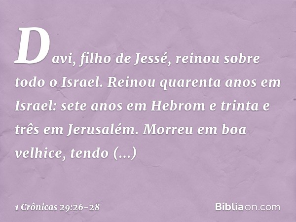 Davi, filho de Jessé, reinou sobre todo o Israel. Reinou quarenta anos em Israel: sete anos em Hebrom e trinta e três em Jerusalém. Morreu em boa velhice, tendo