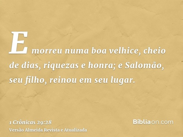 E morreu numa boa velhice, cheio de dias, riquezas e honra; e Salomão, seu filho, reinou em seu lugar.