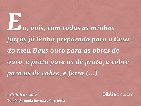 Eu, pois, com todas as minhas forças já tenho preparado para a Casa do meu Deus ouro para as obras de ouro, e prata para as de prata, e cobre para as de cobre, 