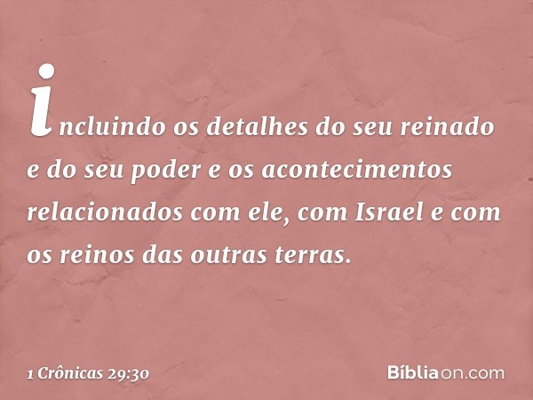 incluindo os detalhes do seu reinado e do seu poder e os acontecimentos relacionados com ele, com Israel e com os reinos das outras terras. -- 1 Crônicas 29:30