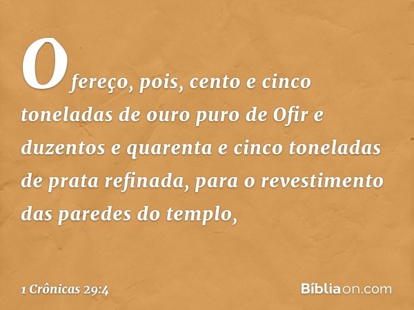 Ofereço, pois, cento e cinco toneladas de ouro puro de Ofir e duzentos e quarenta e cinco toneladas de prata refinada, para o revestimento das paredes do templo