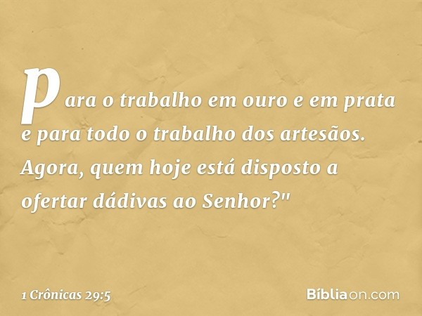 para o trabalho em ouro e em prata e para todo o trabalho dos artesãos. Agora, quem hoje está disposto a ofertar dádivas ao Senhor?" -- 1 Crônicas 29:5