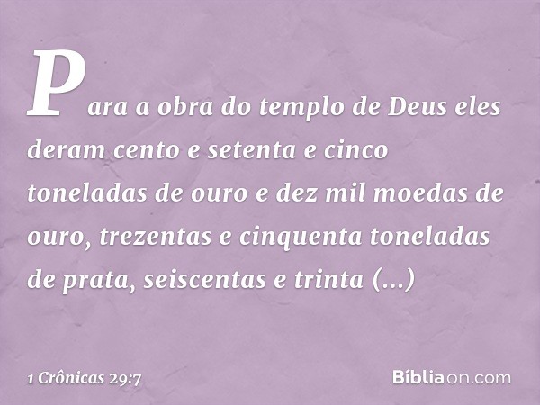 Para a obra do templo de Deus eles deram cento e setenta e cinco toneladas de ouro e dez mil moedas de ouro, trezentas e cinquenta toneladas de prata, seiscenta