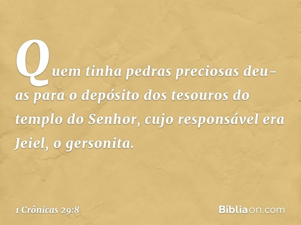 Quem tinha pedras preciosas deu-as para o depósito dos tesouros do templo do Senhor, cujo responsável era Jeiel, o gersonita. -- 1 Crônicas 29:8