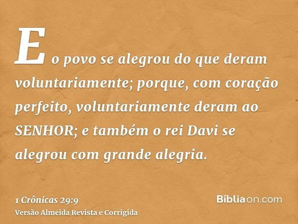 E o povo se alegrou do que deram voluntariamente; porque, com coração perfeito, voluntariamente deram ao SENHOR; e também o rei Davi se alegrou com grande alegr
