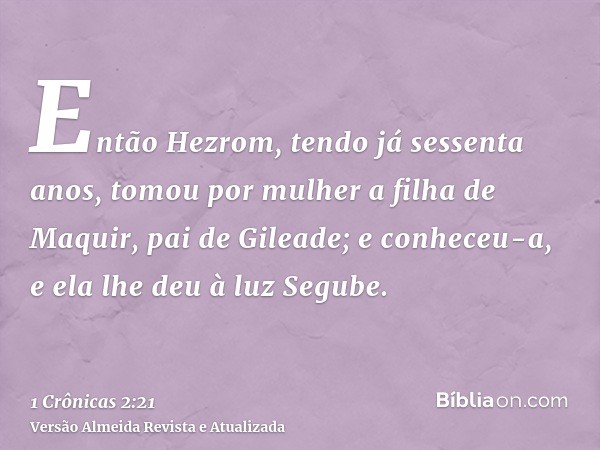 Então Hezrom, tendo já sessenta anos, tomou por mulher a filha de Maquir, pai de Gileade; e conheceu-a, e ela lhe deu à luz Segube.